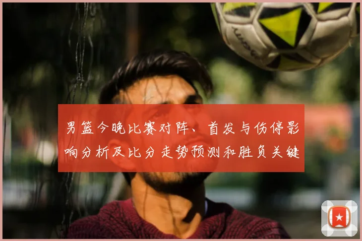 男篮今晚比赛对阵、首发与伤停影响分析及比分走势预测和胜负关键点
