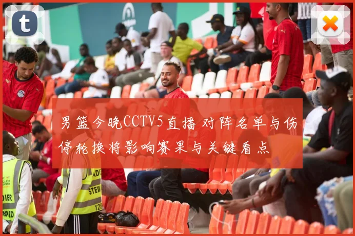 男篮今晚CCTV5直播 对阵名单与伤停轮换将影响赛果与关键看点