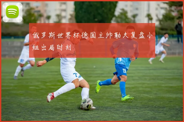 俄罗斯世界杯德国主帅勒夫复盘小组出局时刻
