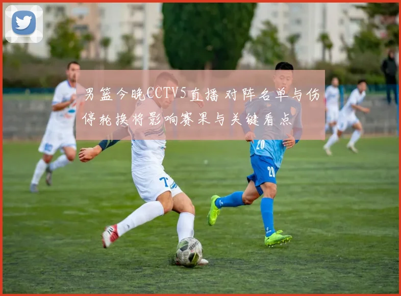 男篮今晚CCTV5直播 对阵名单与伤停轮换将影响赛果与关键看点