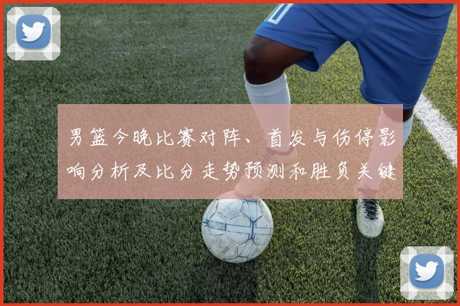 男篮今晚比赛对阵、首发与伤停影响分析及比分走势预测和胜负关键点