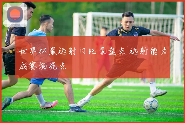 世界杯最远射门纪录盘点 远射能力成赛场亮点