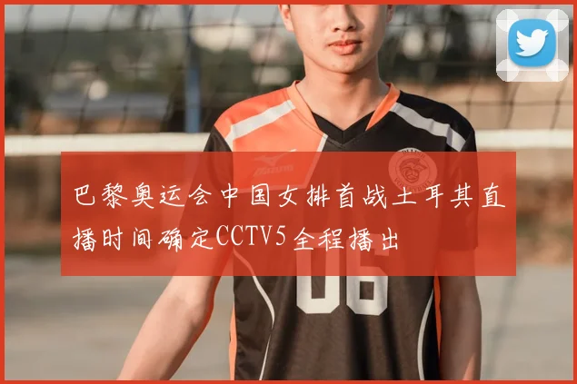 巴黎奥运会中国女排首战土耳其直播时间确定CCTV5全程播出