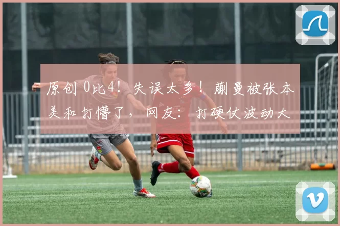 原创 0比4！失误太多！蒯曼被张本美和打懵了，网友：打硬仗波动大