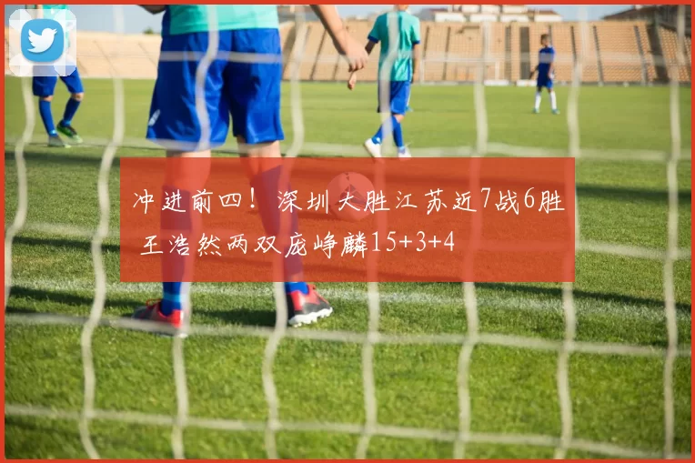 冲进前四！深圳大胜江苏近7战6胜 王浩然两双庞峥麟15+3+4