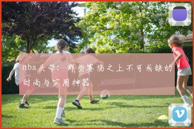 nba头带：那些赛场之上不可或缺的时尚与实用神器