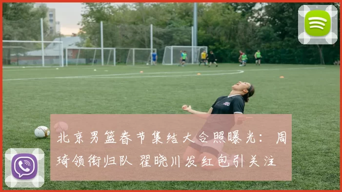 北京男篮春节集结大合照曝光：周琦领衔归队 翟晓川发红包引关注