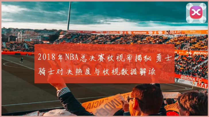 2018年NBA总决赛收视率揭秘 勇士骑士对决热度与收视数据解读