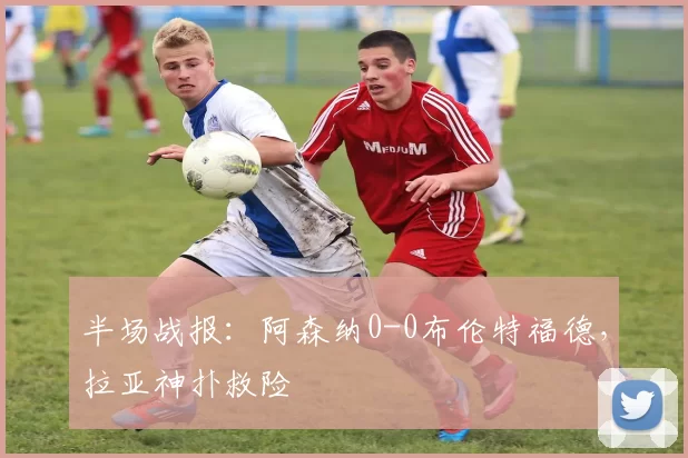 半场战报：阿森纳0-0布伦特福德，拉亚神扑救险