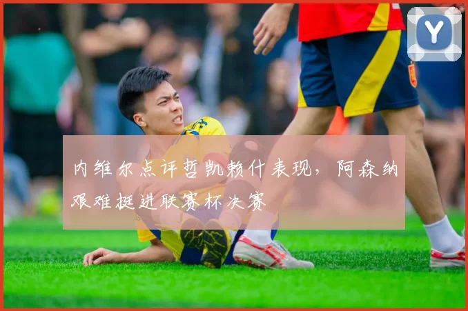 内维尔点评哲凯赖什表现，阿森纳艰难挺进联赛杯决赛