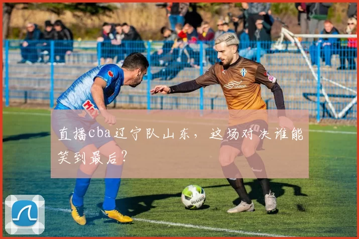 直播cba辽宁队山东，这场对决谁能笑到最后？