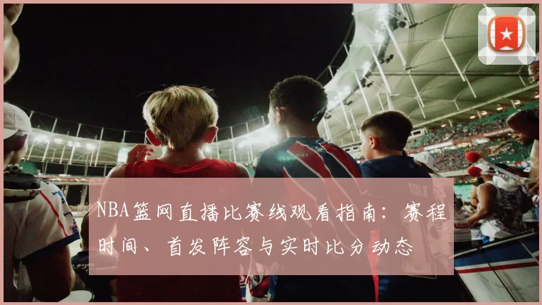 NBA篮网直播比赛线观看指南：赛程时间、首发阵容与实时比分动态