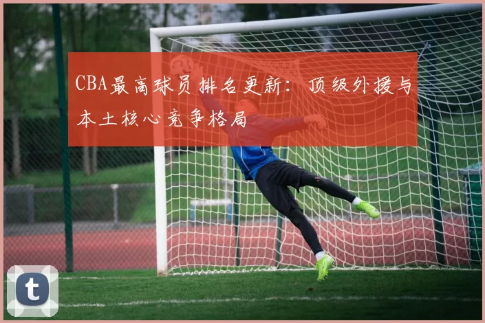 CBA最高球员排名更新：顶级外援与本土核心竞争格局