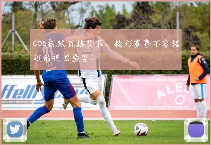 cba视频直播艾菲，精彩赛事不容错过的视觉盛宴！