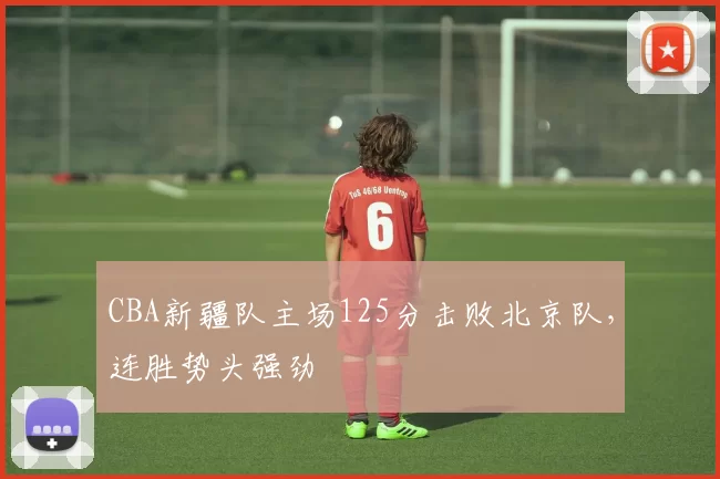 CBA新疆队主场125分击败北京队，连胜势头强劲