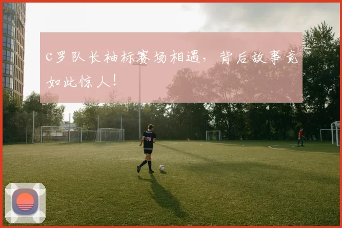 c罗队长袖标赛场相遇，背后故事竟如此惊人！