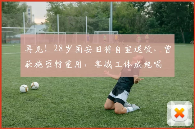 再见！28岁国安旧将自宣退役，曾获施密特重用，客战工体成绝唱