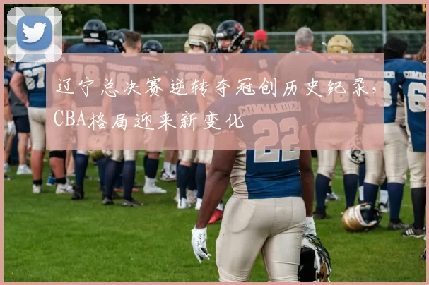 辽宁总决赛逆转夺冠创历史纪录，CBA格局迎来新变化