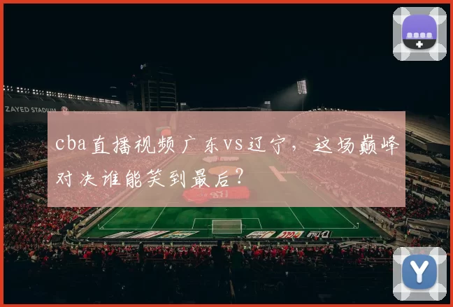 cba直播视频广东vs辽宁，这场巅峰对决谁能笑到最后？