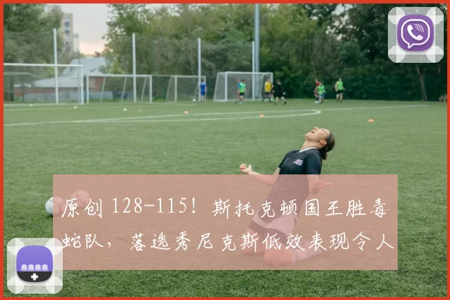 原创 128-115！斯托克顿国王胜毒蛇队，落选秀尼克斯低效表现令人失望