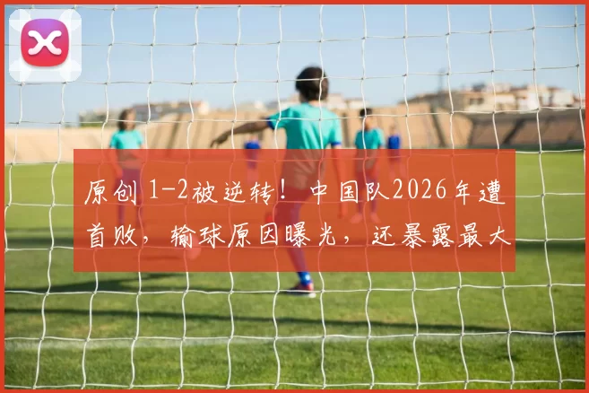 原创 1-2被逆转！中国队2026年遭首败，输球原因曝光，还暴露最大短板
