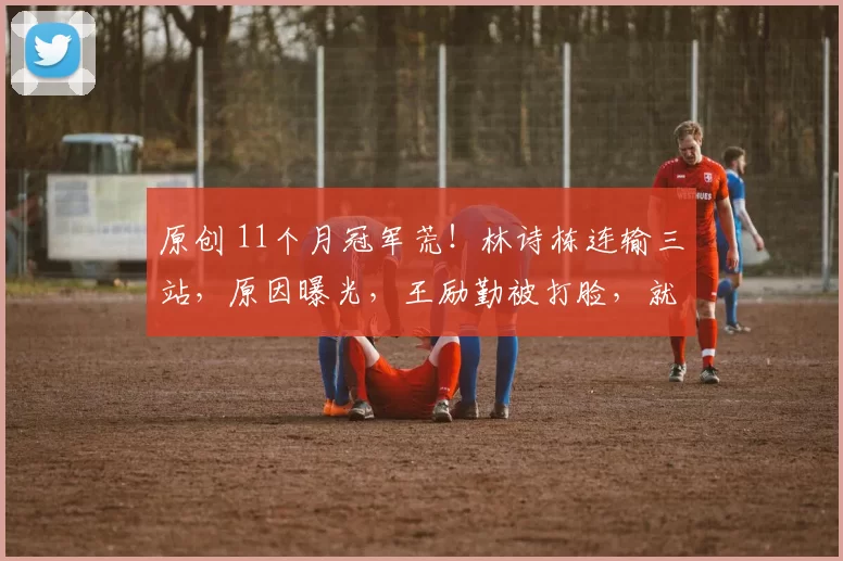 原创 11个月冠军荒！林诗栋连输三站，原因曝光，王励勤被打脸，就这？