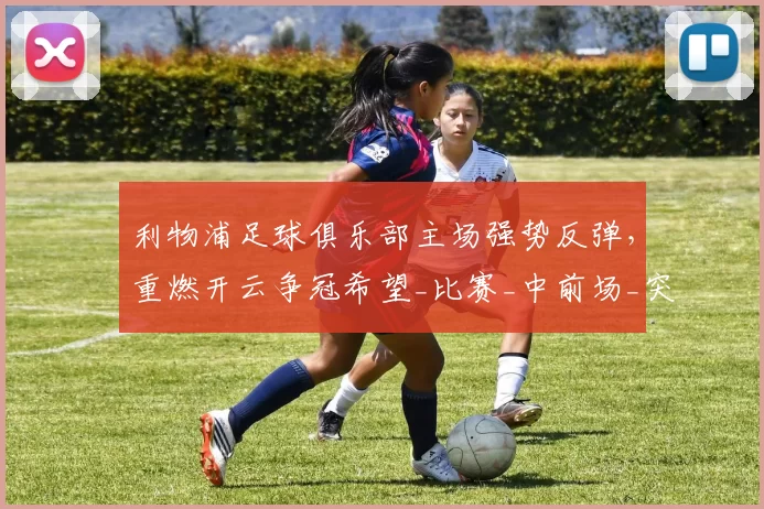 利物浦足球俱乐部主场强势反弹，重燃开云争冠希望_比赛_中前场_突破防线