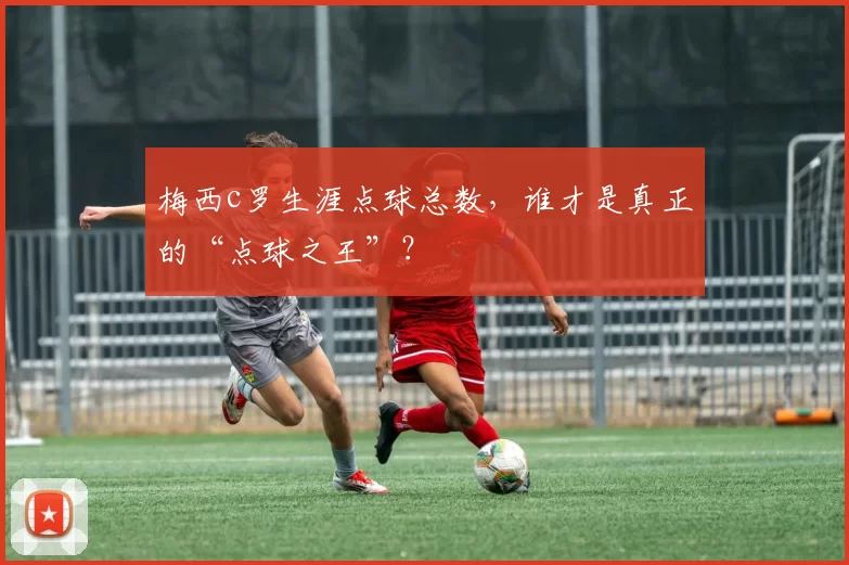 梅西c罗生涯点球总数，谁才是真正的“点球之王”？